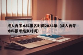 成人自考本科报名时间2024年（成人自考本科报考结束时间）