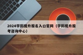 2024学历提升报名入口官网（学历提升报考咨询中心）