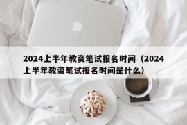 2024上半年教资笔试报名时间（2024上半年教资笔试报名时间是什么）