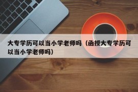 大专学历可以当小学老师吗（函授大专学历可以当小学老师吗）