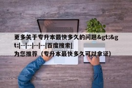 更多关于专升本最快多久的问题&gt;&gt;|--|--|--|--|百度搜索|为您推荐（专升本最快多久可以拿证）