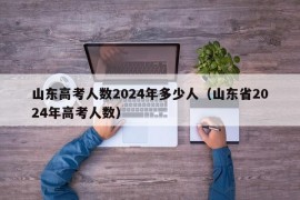 山东高考人数2024年多少人（山东省2024年高考人数）