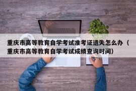 重庆市高等教育自学考试准考证遗失怎么办（重庆市高等教育自学考试成绩查询时间）