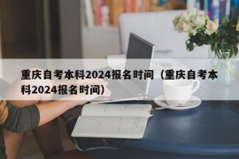 重庆自考本科2024报名时间（重庆自考本科2024报名时间）