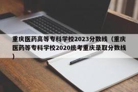 重庆医药高等专科学校2023分数线（重庆医药等专科学校2020统考重庆录取分数线）