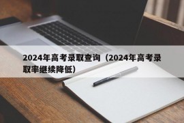 2024年高考录取查询（2024年高考录取率继续降低）