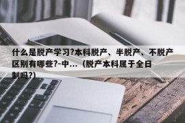 什么是脱产学习?本科脱产、半脱产、不脱产区别有哪些?-中...（脱产本科属于全日制吗?）