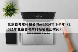 北京自考本科报名时间2024年下半年（2021年北京自考本科报名截止时间）