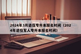 2024年3月退伍专升本报名时间（2024年退役军人专升本报名时间）