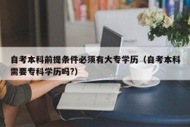 自考本科前提条件必须有大专学历（自考本科需要专科学历吗?）