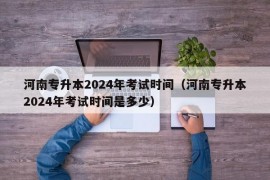 河南专升本2024年考试时间（河南专升本2024年考试时间是多少）