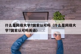 什么是网络大学?国家认可吗（什么是网络大学?国家认可吗英语）