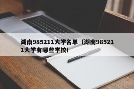 湖南985211大学名单（湖南985211大学有哪些学校）