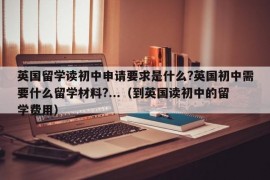 英国留学读初中申请要求是什么?英国初中需要什么留学材料?...（到英国读初中的留学费用）