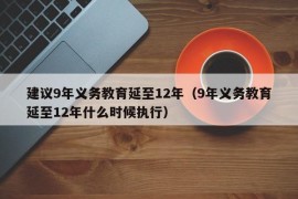 建议9年义务教育延至12年（9年义务教育延至12年什么时候执行）