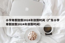 小学寒假放假2024年放假时间（广东小学寒假放假2024年放假时间）