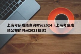 上海考研成绩查询时间2024（上海考研成绩公布的时间2021初试）