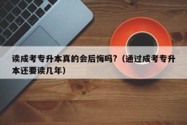 读成考专升本真的会后悔吗?（通过成考专升本还要读几年）