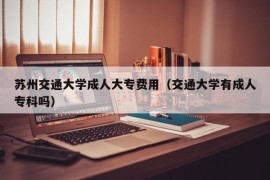 苏州交通大学成人大专费用（交通大学有成人专科吗）