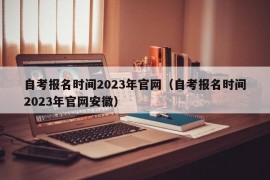 自考报名时间2023年官网（自考报名时间2023年官网安徽）