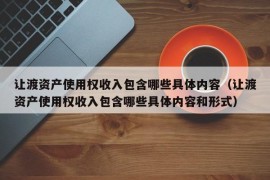 让渡资产使用权收入包含哪些具体内容（让渡资产使用权收入包含哪些具体内容和形式）