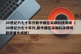 20世纪六七十年代新中国在尖端科技领域（20世纪六七十年代,新中国在尖端科技领域取得重大成就）