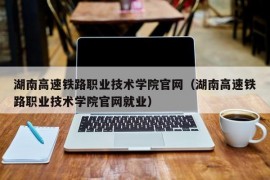 湖南高速铁路职业技术学院官网（湖南高速铁路职业技术学院官网就业）