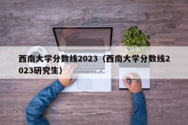 西南大学分数线2023（西南大学分数线2023研究生）