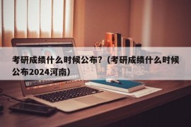 考研成绩什么时候公布?（考研成绩什么时候公布2024河南）