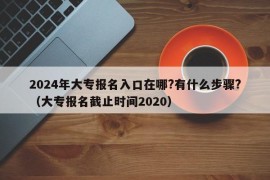 2024年大专报名入口在哪?有什么步骤?（大专报名截止时间2020）