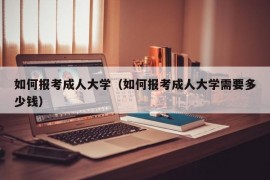 如何报考成人大学（如何报考成人大学需要多少钱）