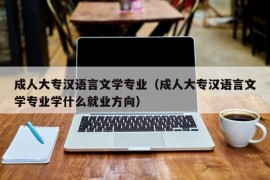 成人大专汉语言文学专业（成人大专汉语言文学专业学什么就业方向）