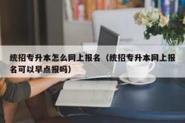 统招专升本怎么网上报名（统招专升本网上报名可以早点报吗）