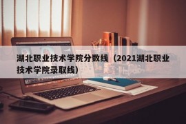 湖北职业技术学院分数线（2021湖北职业技术学院录取线）