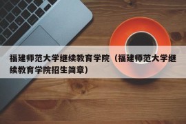 福建师范大学继续教育学院（福建师范大学继续教育学院招生简章）