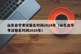山东自学考试报名时间2024年（山东自学考试报名时间2020年）
