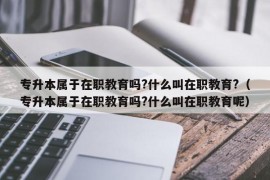 专升本属于在职教育吗?什么叫在职教育?（专升本属于在职教育吗?什么叫在职教育呢）