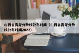 山西省高考分数线公布时间（山西省高考分数线公布时间2022）