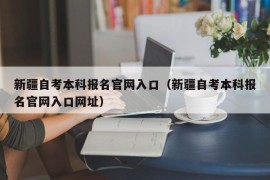 新疆自考本科报名官网入口（新疆自考本科报名官网入口网址）