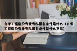 自考工程造价专业专科报名条件是什么（自考工程造价专业专科报名条件是什么意思）