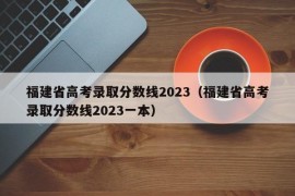 福建省高考录取分数线2023（福建省高考录取分数线2023一本）