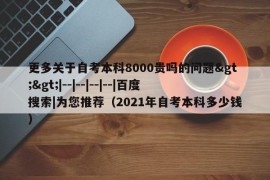 更多关于自考本科8000贵吗的问题&gt;&gt;|--|--|--|--|百度搜索|为您推荐（2021年自考本科多少钱）