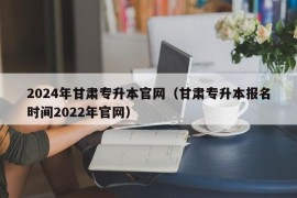 2024年甘肃专升本官网（甘肃专升本报名时间2022年官网）