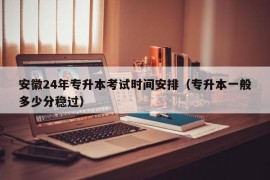 安徽24年专升本考试时间安排（专升本一般多少分稳过）