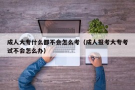 成人大专什么都不会怎么考（成人报考大专考试不会怎么办）