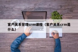 客户关系管理crm课程（客户关系crm是什么）