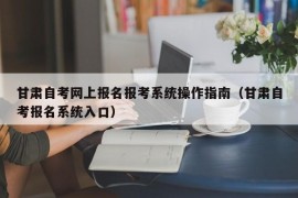 甘肃自考网上报名报考系统操作指南（甘肃自考报名系统入口）