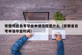 安徽怀远自考毕业申请流程是什么（安徽省自考申请毕业时间）