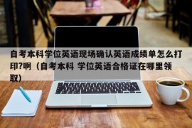 自考本科学位英语现场确认英语成绩单怎么打印?啊（自考本科 学位英语合格证在哪里领取）