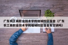 广东农工商职业技术学院增城校区宿舍（广东农工商职业技术学院增城校区宿舍有空调吗）